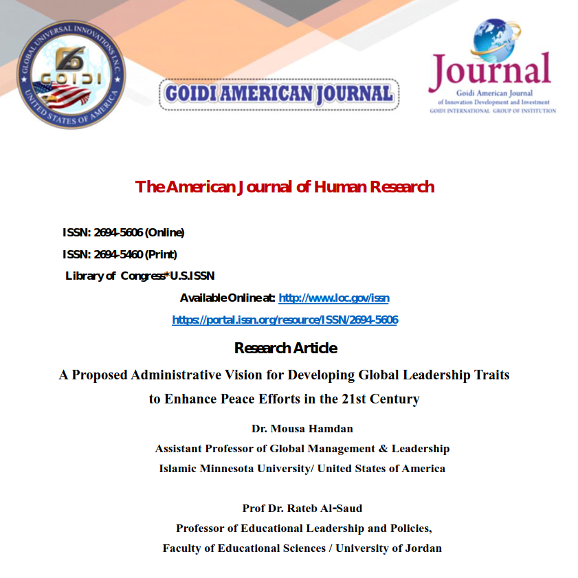 A Proposed Administrative Vision for Developing Global Leadership Traits
<br/>
to Enhance Peace Efforts in the 21st Century
<br/>
Dr. Mousa Hamdan
<br/>
Assistant Professor of Global Management & Leadership
<br/>
Islamic Minnesota University/ United States of America
<br/>
Prof Dr. Rateb Al-Saud
<br/>
Professor of Educational Leadership and Policies,
<br/>
Faculty of Educational Sciences / University of Jordan
